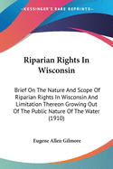 Riparian Rights In Wisconsin: Brief On The Nature And Scope Of Riparian Rights In Wisconsin And Limitation Thereon Growing Out Of The Public Nature Of The Water (1910)