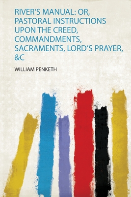 River's Manual: Or, Pastoral Instructions Upon the Creed, Commandments, Sacraments, Lord's Prayer, andamp;C - Penketh, William