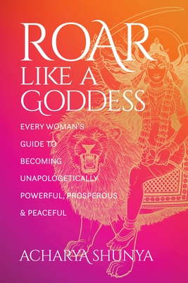 Roar Like a Goddess: Every Woman's Guide to Becoming Unapologetically Powerful, Prosperous, and Peaceful - Shunya, Acharya