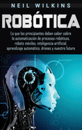 Rob?tica: Lo que los principiantes deben saber sobre la automatizaci?n de procesos rob?ticos, robots m?viles, inteligencia artificial, aprendizaje automtico, drones y nuestro futuro