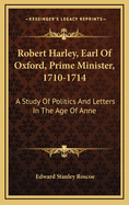 Robert Harley, Earl of Oxford, Prime Minister, 1710-1714: A Study of Politics and Letters in the Age of Anne