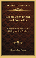Robert Wyer, Printer and Bookseller. a Paper Read Before the Bibliographical Society, January 21st, 1895