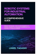Robotic Systems for Industrial Automation: A COMPREHENSIVE GUIDE: Master the Design, Control, and Integration of Robotic Systems for Industrial Automation, from Robotics to Factory Systems