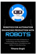 Robotics for Automation Enhancing Production with Robots: Understand the Role of Robotics in Automation and How Robots Are Improving Efficiency, Consistency, and Safety in Manufacturing