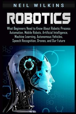 Robotics: What Beginners Need to Know about Robotic Process Automation, Mobile Robots, Artificial Intelligence, Machine Learning, Autonomous Vehicles, Speech Recognition, Drones, and Our Future - Wilkins, Neil