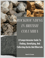 Rockhounding in British Columbia: A Comprehensive Guide to Finding, Identifying, and Collecting Rocks And Minerals