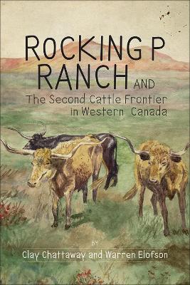 Rocking P Ranch and the Second Cattle Frontier in Western Canada - Chattaway, Clay, and Elofson, Warren