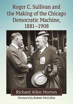 Roger C. Sullivan and the Making of the Chicago Democratic Machine, 1881-1908 - Morton, Richard Allen, Professor