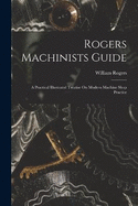 Rogers Machinists Guide: A Practical Illustrated Treatise On Modern Machine Shop Practice