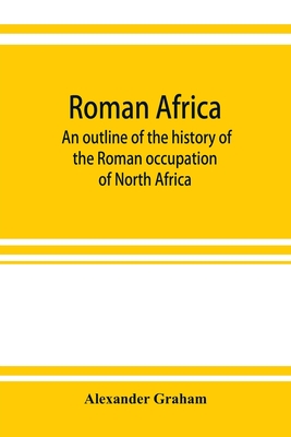 Roman Africa; an outline of the history of the Roman occupation of North Africa, based chiefly upon inscriptions and monumental remains in that country - Graham, Alexander