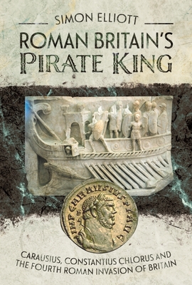 Roman Britain's Pirate King: Carausius, Constantius Chlorus and the Fourth Roman Invasion of Britain - Elliott, Simon