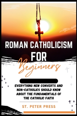 Roman Catholicism for Beginners: Everything New Converts and Non-Catholics Should Know about the Fundamentals of the Catholic Faith - Press, St Peter