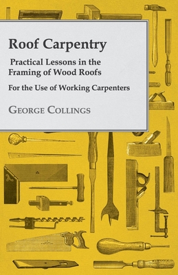 Roof Carpentry - Practical Lessons in the Framing of Wood Roofs - For the Use of Working Carpenters - Collings, George