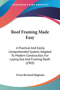 Roof Framing Made Easy: A Practical And Easily Comprehended System, Adapted To Modern Construction, For Laying Out And Framing Roofs (1903)