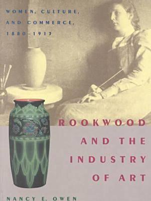 Rookwood and the Industry of Art: Women, Culture, and Commerce, 1880-1913 - Owen, Nancy E
