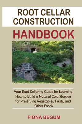 Root Cellar Construction Handbook: Your Root Cellaring Guide for Learning How to Build a Natural Cold Storage for Preserving Vegetables, Fruits, and Other Foods - Begum, Fiona