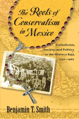 Roots of Conservatism in Mexico: Catholicism, Society, and Politics in the Mixteca Baja, 1750-1962 - Smith, Benjamin T