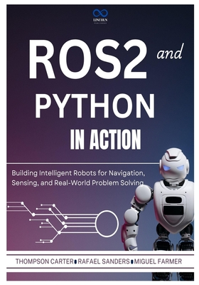 ROS2 and Python in Action: Building Intelligent Robots for Navigation, Sensing, and Real-World Problem Solving - Sanders, Rafael, and Farmer, Miguel, and Carter, Thompson