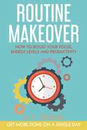 Routine Makeover: How to Boost Your Focus, Energy Levels and Productivity - Get More Done on a Single Day