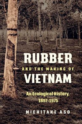 Rubber and the Making of Vietnam: An Ecological History, 1897-1975 - Aso, Michitake