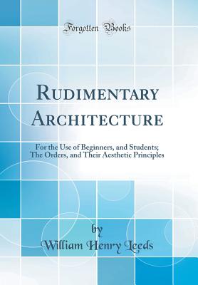 Rudimentary Architecture: For the Use of Beginners, and Students; The Orders, and Their Aesthetic Principles (Classic Reprint) - Leeds, William Henry