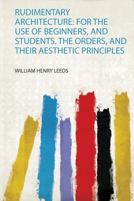 Rudimentary Architecture: for the Use of Beginners, and Students. the Orders, and Their Aesthetic Principles - Leeds, William Henry (Creator)