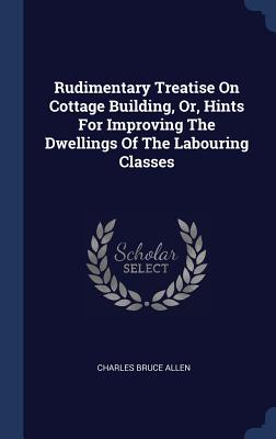 Rudimentary Treatise On Cottage Building, Or, Hints For Improving The Dwellings Of The Labouring Classes - Allen, Charles Bruce