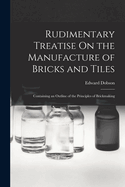 Rudimentary Treatise On the Manufacture of Bricks and Tiles: Containing an Outline of the Principles of Brickmaking