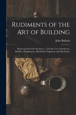 Rudiments of the Art of Building: Represented in Five Sections [...] for the Use of Architects, Builders, Draghtsmen, Machinists, Engineers and Mechanics - Bullock, John