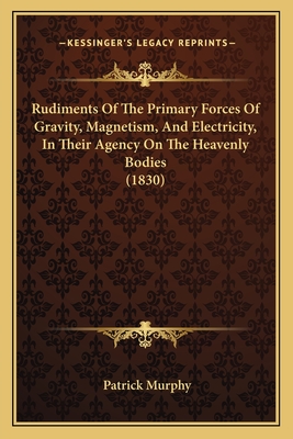 Rudiments Of The Primary Forces Of Gravity, Magnetism, And Electricity, In Their Agency On The Heavenly Bodies (1830) - Murphy, Patrick, PhD