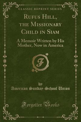 Rufus Hill, the Missionary Child in Siam: A Memoir Written by His Mother, Now in America (Classic Reprint) - Union, American Sunday-School