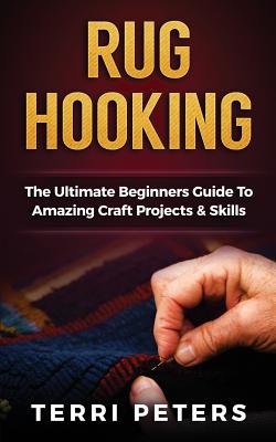 Rug Hooking: The Ultimate Beginners Guide To Amazing Craft Projects & Skills - Peters, Terri, Ms.