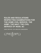 Rules and Regulations: Respecting Examinations for the Home Civil Service, the Army, the Navy, the Civil Service of India, &C (Classic Reprint)