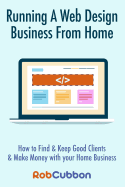 Running a Web Design Business from Home: How to Find and Keep Good Clients and Make Money with Your Home Business