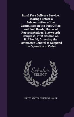 Rural Free Delivery Service. Hearings Before a Subcommittee of the Committee on the Post Office and Post Roads, House of Representatives, Sixty-sixth Congress, First Session on H.J.Res.33; Directing the Postmaster General to Suspend the Operation of Order - United States Congress House (Creator)