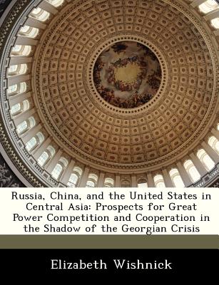 Russia, China, and the United States in Central Asia: Prospects for Great Power Competition and Cooperation in the Shadow of the Georgian Crisis - Wishnick, Elizabeth