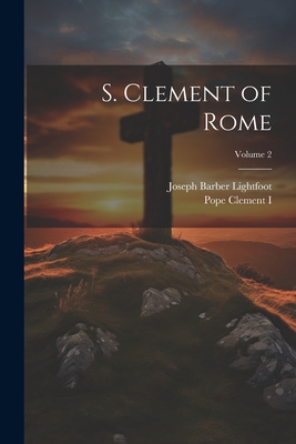 S. Clement of Rome; Volume 2 - Lightfoot, Joseph Barber, and Clement I, Pope