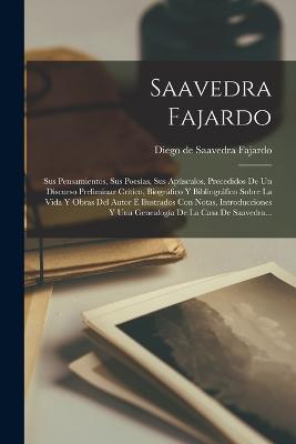 Saavedra Fajardo: Sus Pensamientos, Sus Poesas, Sus Apsculos, Precedidos De Un Discurso Preliminar Crtico, Biogrfico Y Bibliogrfico Sobre La Vida Y Obras Del Autor  Ilustrados Con Notas, Introducciones Y Una Genealoga De La Casa De Saavedra... - Diego de Saavedra Fajardo (Creator)