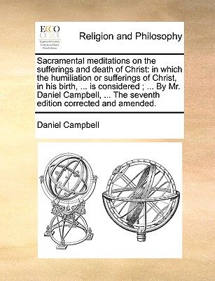 Sacramental Meditations on the Sufferings and Death of Christ: In Which the Humiliation or Sufferings of Christ, in His Birth, ... Is Considered; ... by Mr. Daniel Campbell, ... the Seventh Edition Corrected and Amended. - Campbell, Daniel