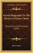 Sacred Biography or the History of Jesus Christ: Being a Course of Lectures (1803)