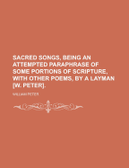 Sacred Songs, Being an Attempted Paraphrase of Some Portions of Scripture, with Other Poems, by a Layman [W. Peter]