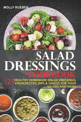 Salad Dressings Cookbook: 125 Healthy Homemade Salad Dressings, Vinaigrettes, Dips & Sauces For Your Salads And More - Rueben, Molly