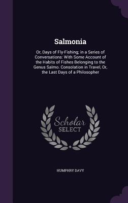 Salmonia: Or, Days of Fly-Fishing; in a Series of Conversations: With Some Account of the Habits of Fishes Belonging to the Genus Salmo. Consolation in Travel, Or, the Last Days of a Philosopher - Davy, Humphry, Sir