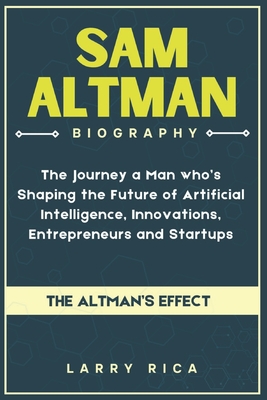 Sam Altman Biography: The Journey a Man who is Shaping the Future of Artificial Intelligence, Innovations, Entrepreneurs and Startups - Rica, Larry