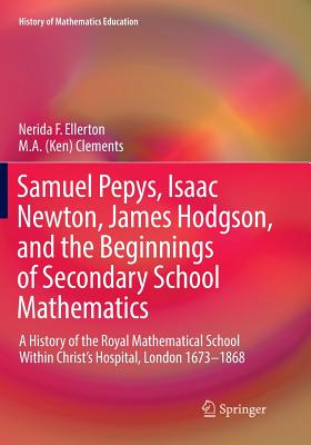Samuel Pepys, Isaac Newton, James Hodgson, and the Beginnings of Secondary School Mathematics: A History of the Royal Mathematical School Within Christ's Hospital, London 1673-1868 - Ellerton, Nerida F, and Clements