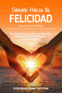 Sanate Hacia La Felicidad: Una Gua Simple Para Elevar Tu Vibracin Y Obtener La Salud, Prosperidad Y Amor Que Deseas