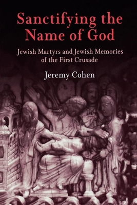 Sanctifying the Name of God: Jewish Martyrs and Jewish Memories of the First Crusade - Cohen, Jeremy