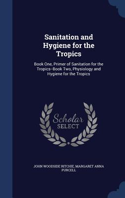 Sanitation and Hygiene for the Tropics: Book One, Primer of Sanitation for the Tropics--Book Two, Physiology and Hygiene for the Tropics - Ritchie, John Woodside, and Purcell, Margaret Anna