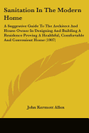 Sanitation In The Modern Home: A Suggestive Guide To The Architect And House Owner In Designing And Building A Residence Proving A Healthful, Comfortable And Convenient Home (1907)
