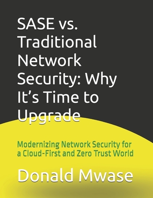SASE vs. Traditional Network Security: Why It's Time to Upgrade: Modernizing Network Security for a Cloud-First and Zero Trust World - Mwase, Donald